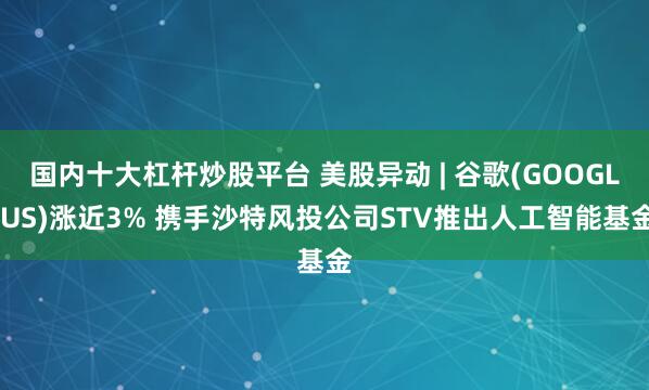 国内十大杠杆炒股平台 美股异动 | 谷歌(GOOGL.US)涨近3% 携手沙特风投公司STV推出人工智能基金