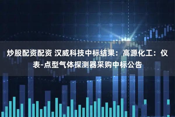 炒股配资配资 汉威科技中标结果：高源化工：仪表-点型气体探测器采购中标公告