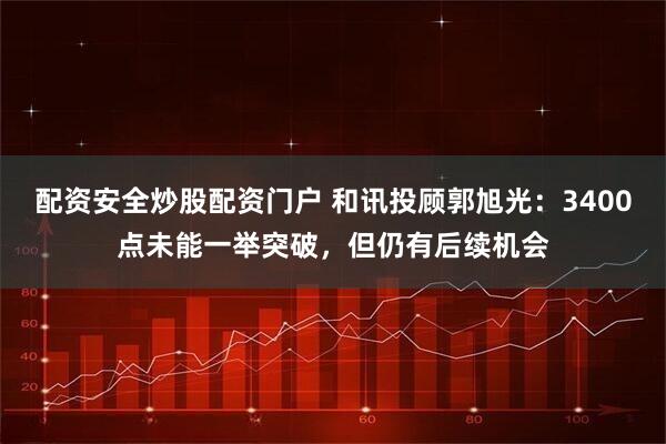 配资安全炒股配资门户 和讯投顾郭旭光：3400点未能一举突破，但仍有后续机会