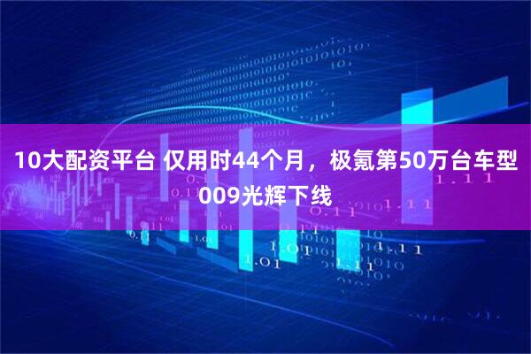 10大配资平台 仅用时44个月，极氪第50万台车型009光辉下线