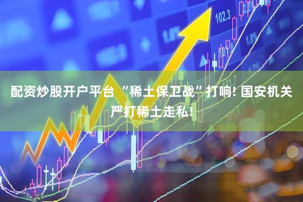 配资炒股开户平台 “稀土保卫战”打响! 国安机关严打稀土走私!