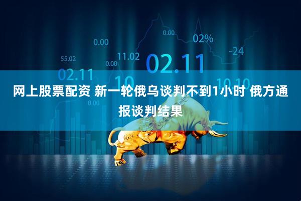 网上股票配资 新一轮俄乌谈判不到1小时 俄方通报谈判结果