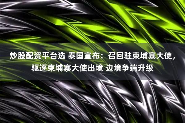 炒股配资平台选 泰国宣布：召回驻柬埔寨大使，驱逐柬埔寨大使出境 边境争端升级