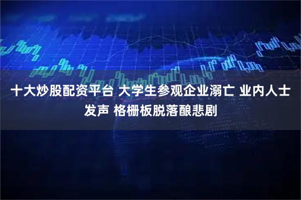 十大炒股配资平台 大学生参观企业溺亡 业内人士发声 格栅板脱落酿悲剧