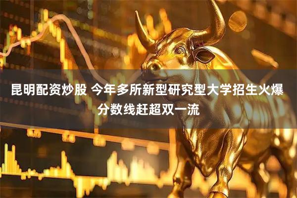 昆明配资炒股 今年多所新型研究型大学招生火爆 分数线赶超双一流