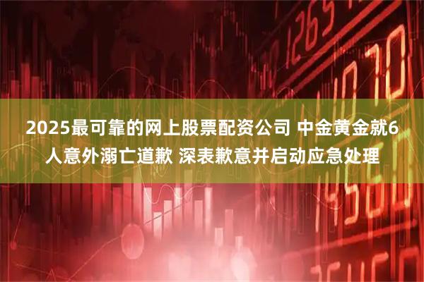 2025最可靠的网上股票配资公司 中金黄金就6人意外溺亡道歉 深表歉意并启动应急处理