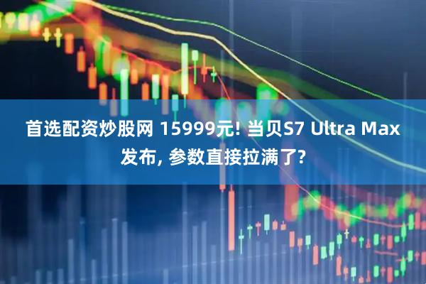 首选配资炒股网 15999元! 当贝S7 Ultra Max发布, 参数直接拉满了?