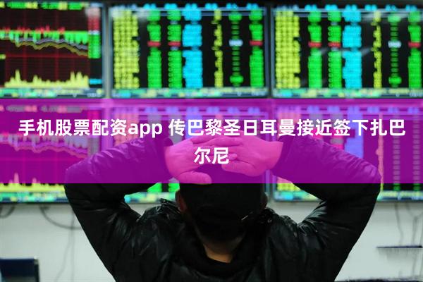 手机股票配资app 传巴黎圣日耳曼接近签下扎巴尔尼