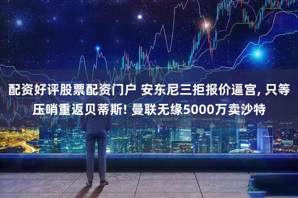 配资好评股票配资门户 安东尼三拒报价逼宫, 只等压哨重返贝蒂斯! 曼联无缘5000万卖沙特