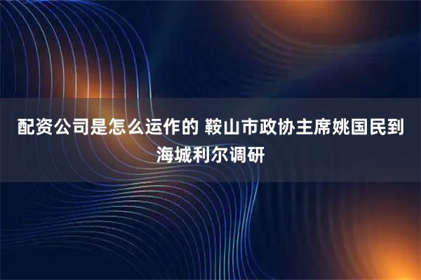 配资公司是怎么运作的 鞍山市政协主席姚国民到海城利尔调研