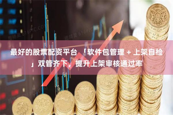 最好的股票配资平台 「软件包管理 + 上架自检」双管齐下，提升上架审核通过率