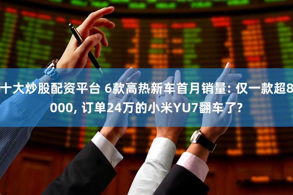 十大炒股配资平台 6款高热新车首月销量: 仅一款超8000, 订单24万的小米YU7翻车了?