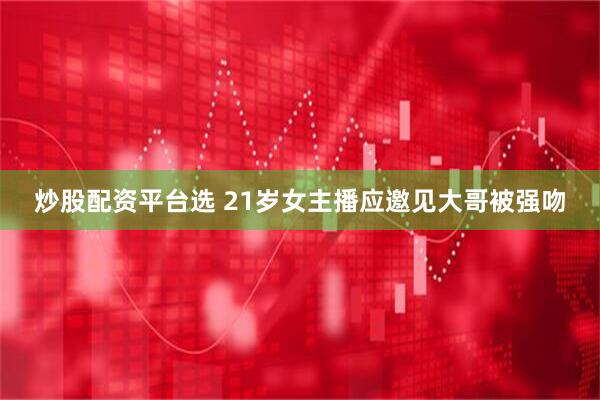 炒股配资平台选 21岁女主播应邀见大哥被强吻