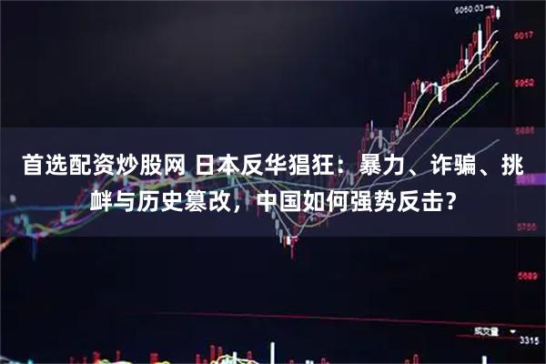 首选配资炒股网 日本反华猖狂：暴力、诈骗、挑衅与历史篡改，中国如何强势反击？