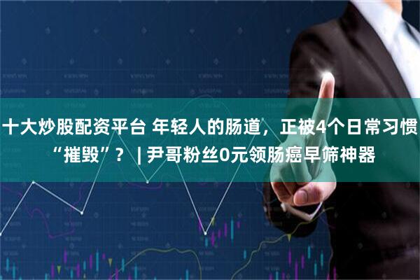 十大炒股配资平台 年轻人的肠道，正被4个日常习惯 “摧毁”？ | 尹哥粉丝0元领肠癌早筛神器