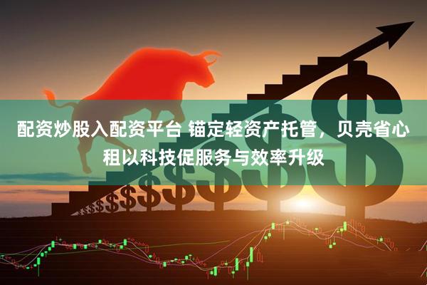 配资炒股入配资平台 锚定轻资产托管，贝壳省心租以科技促服务与效率升级