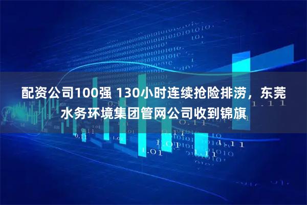 配资公司100强 130小时连续抢险排涝，东莞水务环境集团管网公司收到锦旗