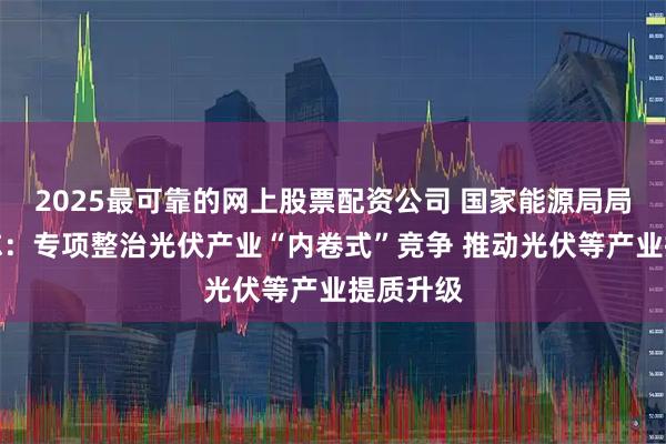 2025最可靠的网上股票配资公司 国家能源局局长王宏志：专项整治光伏产业“内卷式”竞争 推动光伏等产业提质升级