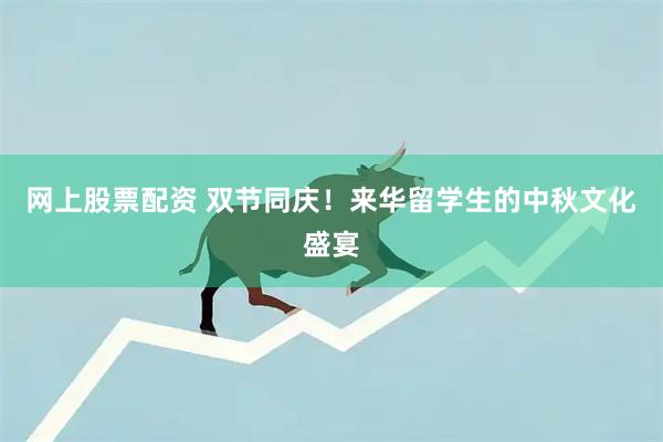 网上股票配资 双节同庆！来华留学生的中秋文化盛宴