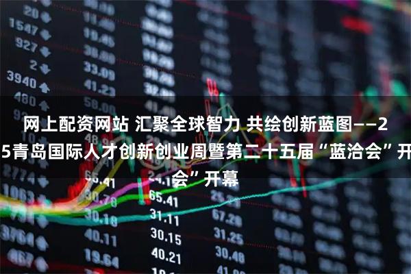 网上配资网站 汇聚全球智力 共绘创新蓝图——2025青岛国际人才创新创业周暨第二十五届“蓝洽会”开幕