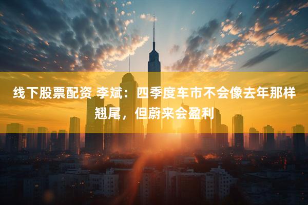 线下股票配资 李斌:四季度车市不会像去年那样翘尾,但蔚来会盈利
