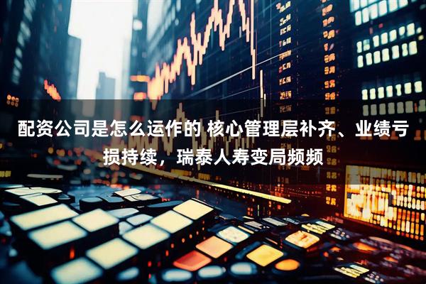 配资公司是怎么运作的 核心管理层补齐、业绩亏损持续,瑞泰人寿变局频频