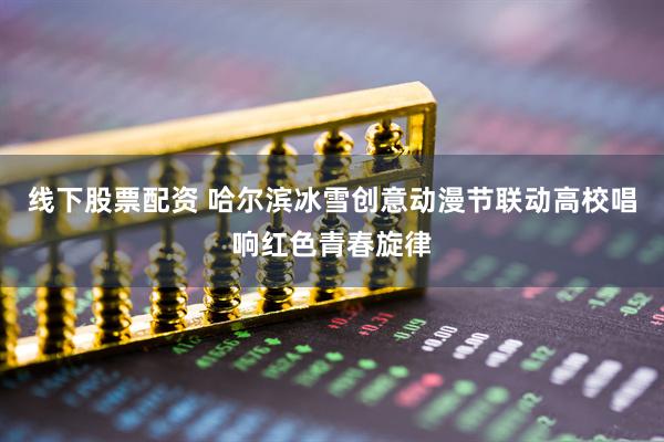 线下股票配资 哈尔滨冰雪创意动漫节联动高校唱响红色青春旋律
