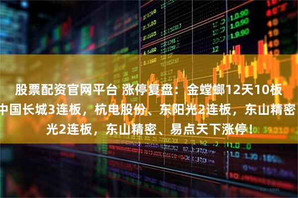 股票配资官网平台 涨停复盘：金螳螂12天10板 5连板超预期！中国长城3连板，杭电股份、东阳光2连板，东山精密、易点天下涨停！