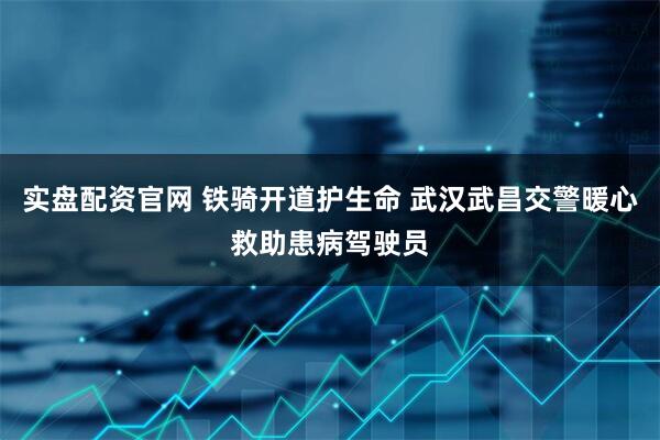 实盘配资官网 铁骑开道护生命 武汉武昌交警暖心救助患病驾驶员
