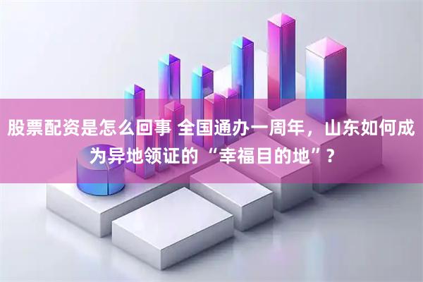 股票配资是怎么回事 全国通办一周年，山东如何成为异地领证的 “幸福目的地”？