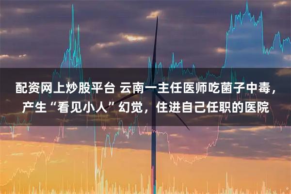 配资网上炒股平台 云南一主任医师吃菌子中毒，产生“看见小人”幻觉，住进自己任职的医院