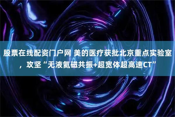 股票在线配资门户网 美的医疗获批北京重点实验室，攻坚“无液氦磁共振+超宽体超高速CT”