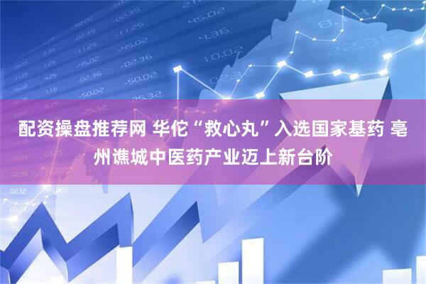 配资操盘推荐网 华佗“救心丸”入选国家基药 亳州谯城中医药产业迈上新台阶