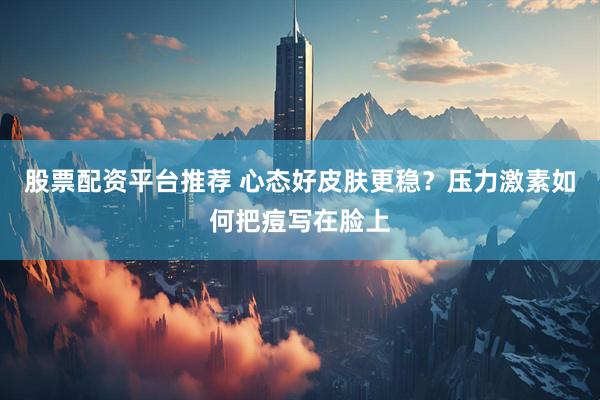 股票配资平台推荐 心态好皮肤更稳？压力激素如何把痘写在脸上