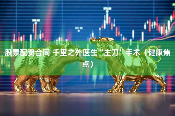 股票配资合同 千里之外医生“主刀”手术（健康焦点）