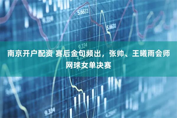 南京开户配资 赛后金句频出，张帅、王曦雨会师网球女单决赛