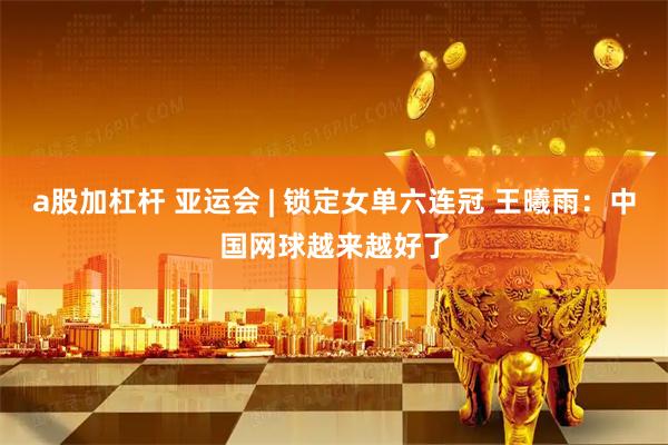a股加杠杆 亚运会 | 锁定女单六连冠 王曦雨：中国网球越来越好了