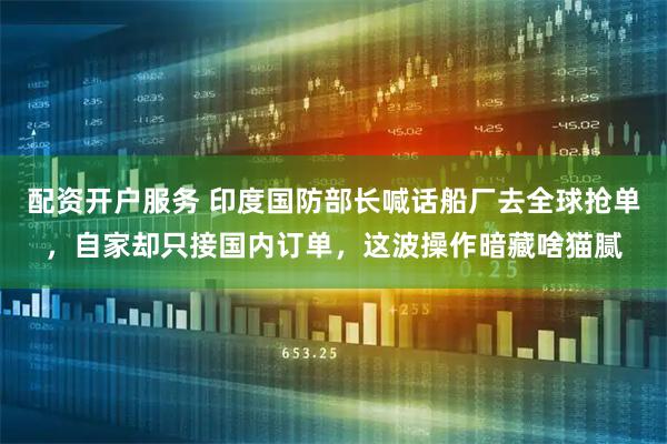 配资开户服务 印度国防部长喊话船厂去全球抢单，自家却只接国内订单，这波操作暗藏啥猫腻